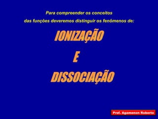 Para compreender os conceitos das funções deveremos distinguir os fenômenos de: IONIZAÇÃO DISSOCIAÇÃO E Prof. Agamenon Roberto 