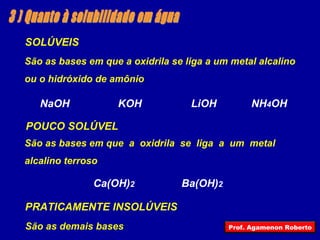 3 ) Quanto à solubilidade em água SOLÚVEIS NaOH KOH LiOH NH 4 OH São as bases em que a oxidrila se liga a um metal alcalino ou o hidróxido de amônio  POUCO SOLÚVEL Ca(OH) 2 Ba(OH) 2 São as bases em que  a  oxidrila  se  liga  a  um  metal  alcalino terroso  PRATICAMENTE INSOLÚVEIS São as demais bases Prof. Agamenon Roberto 