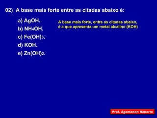 02)  A base mais forte entre as citadas abaixo é: a) AgOH. b) NH 4 OH. c) Fe(OH) 3 . d) KOH. e) Zn(OH) 2 . A base mais forte, entre as citadas abaixo, é a que apresenta um metal alcalino (KOH) Prof. Agamenon Roberto 