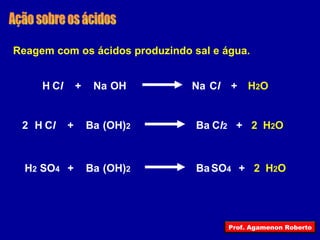 Ação sobre os ácidos Reagem com os ácidos produzindo sal e água.   OH Na C l Na H C l + H 2 O + (OH) 2 Ba C l 2 Ba H C l + H 2 O + 2 2 (OH) 2 Ba Ba H 2 SO 4 + H 2 O + 2 SO 4 Prof. Agamenon Roberto 