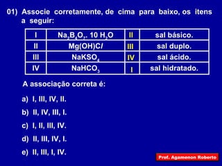 01)  Associe  corretamente, de  cima  para  baixo, os  itens a  seguir: sal hidratado. NaHCO 3 IV sal ácido. NaKSO 4 III sal duplo. Mg(OH)C l II sal básico. Na 2 B 4 O 7 . 10 H 2 O I A associação correta é: a)  I, III, IV, II. b)  II, IV, III, I. c)  I, II, III, IV. d)  II, III, IV, I. e)  II, III, I, IV. I II III IV Prof. Agamenon Roberto 