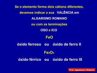 Se o elemento forma dois cátions diferentes, devemos indicar a sua  VALÊNCIA em ALGARISMO ROMANO ou com as terminações OSO  e  ICO   FeO Fe 2 O 3 óxido férrico óxido de ferro II ou óxido ferroso óxido de ferro III ou Prof. Agamenon Roberto 