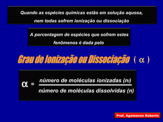 (  ) Grau de Ionização ou Dissociação  número de moléculas ionizadas (n i ) número de moléculas dissolvidas (n) = Quando as espécies químicas estão em solução aquosa,  nem todas sofrem ionização ou dissociação  A porcentagem de espécies que sofrem estes fenômenos é dada pelo  Prof. Agamenon Roberto 