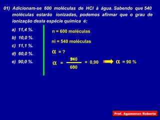 a)  11,4 %. b)  10,0 %. c)  11,1 %. d)  60,0 %. e)  90,0 %.  n i n =  = ? ni = 540 moléculas n = 600 moléculas 600 540 =  0,90  = 90 % 01)  Adicionam-se  600  moléculas  de  HCl  à  água. Sabendo  que 540 moléculas  estarão  ionizadas,  podemos  afirmar  que  o  grau  de ionização desta espécie química  é: Prof. Agamenon Roberto 