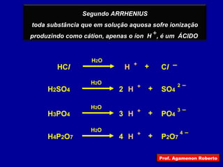 + HC l H 2 SO 4 C l 2 H + – + H 2 O H + 2   – + H 2 O SO 4 H 3 PO 4 3 H + 3   – + H 2 O PO 4 H 4 P 2 O 7 4 H + 4   – + H 2 O P 2 O 7 Segundo ARRHENIUS toda substância que em solução aquosa sofre ionização produzindo como cátion, apenas o íon  H  , é um  ÁCIDO  Prof. Agamenon Roberto 