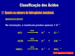 Classificação dos Ácidos 1 )  Quanto ao número de hidrogênios ionizáveis HC l C l H + – + H 2 O MONOÁCIDOS Na ionização, a molécula produz apenas 1 H HCN CN H + – + H 2 O HNO 3 NO 3 H + – + H 2 O + Prof. Agamenon Roberto 