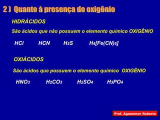 2 )  Quanto à presença do oxigênio HIDRÁCIDOS OXIÁCIDOS HCl HCN H 2 S H 4 [Fe(CN) 6 ] São ácidos que não possuem o elemento químico OXIGÊNIO HNO 3 H 2 CO 3 H 2 SO 4 H 3 PO 4 São ácidos que possuem o elemento químico  OXIGÊNIO Prof. Agamenon Roberto 