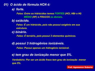 01)  O ácido de fórmula HCN é: forte. b) oxiácido. c) binário. d) possui 3 hidrogênios ionizáveis. e) tem grau de ionização menor que 5%. Falso: Entre os hidrácidos temos  FORTES  (HCl, HBr e HI) MÉDIO  (HF) e FRACOS  os demais . Falso: É um hidrácido, pois não possui oxigênio em sua  estrutura. Falso: É ternário, pois possui 3 elementos químicos. Falso: Possui apenas um hidrogênio ionizável. Verdadeiro: Por ser um ácido fraco tem grau de ionização  menor que 5%. Prof. Agamenon Roberto 