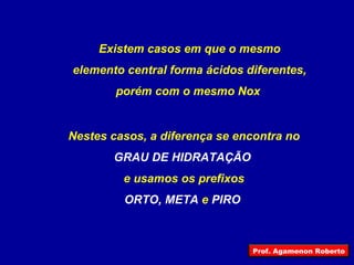 Existem casos em que o mesmo elemento central forma ácidos diferentes, porém com o mesmo Nox   Nestes casos, a diferença se encontra no GRAU DE HIDRATAÇÃO  e usamos os prefixos ORTO, META  e  PIRO   Prof. Agamenon Roberto 