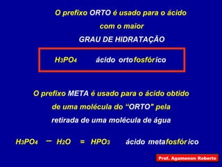 O prefixo  ORTO  é usado para o ácido  com o maior GRAU DE HIDRATAÇÃO H 3 PO 4 HPO 3 ácido fosfór ico orto O prefixo  META  é usado para o ácido obtido de uma molécula do “ ORTO " pela retirada de uma molécula de água  H 3 PO 4 H 2 O = fosfór ico meta ácido Prof. Agamenon Roberto 