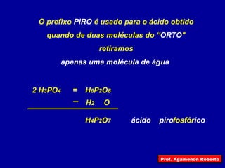 H 4 P 2 O 7 O prefixo  PIRO  é usado para o ácido obtido quando de duas moléculas do “ ORTO " retiramos apenas uma molécula de água  2 H 3 PO 4 H 2  O = fosfór ico piro H 6 P 2 O 8 ácido Prof. Agamenon Roberto 