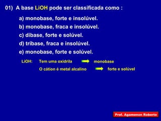 01)  A base  LiOH  pode ser classificada como : a) monobase, forte e insolúvel. b) monobase, fraca e insolúvel. c) dibase, forte e solúvel. d) tribase, fraca e insolúvel. e) monobase, forte e solúvel. Tem uma oxidrila O cátion é metal alcalino LiOH: monobase forte e solúvel Prof. Agamenon Roberto 