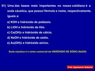 01)  Uma das  bases  mais  importantes  no  nosso cotidiano é  a soda cáustica, que possui fórmula e nome, respectivamente, iguais a: a) KOH e hidróxido de potássio. b) LiOH e hidróxido de lítio. c) Ca(OH) 2  e hidróxido de cálcio. d) NaOH e hidróxido de sódio. e) Au(OH) 3  e hidróxido aúrico. Soda cáustica é o nome comercial do HIDRÓXIDO DE SÓDIO (NaOH) Prof. Agamenon Roberto 