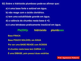 02) Sobre o hidróxido plumboso pode-se afirmar que: a) é uma base forte e solúvel em água. b) não reage com o ácido clorídrico. c) tem uma solubilidade grande em água. d) a valência do chumbo nesta base é +2. e) é uma tetrabase praticamente insolúvel em água. hidróxido Pb(OH) 2 plumb oso Base FRACA Base POUCO SOLÚVEL em ÁGUA Por ser uma BASE REAGE com ÁCIDOS O chumbo nesta base tem CARGA  + 2 É uma DIBASE, pois possui duas oxidrilas Prof. Agamenon Roberto 