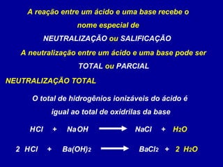 A reação entre um ácido e uma base recebe o nome especial de NEUTRALIZAÇÃO  ou  SALIFICAÇÃO   A neutralização entre um ácido e uma base pode ser TOTAL  ou  PARCIAL   NEUTRALIZAÇÃO TOTAL OH Na Cl Na H Cl + H 2 O + (OH) 2 Ba Cl 2 Ba H Cl + H 2 O + 2 2 O total de hidrogênios ionizáveis do ácido é  igual ao total de oxidrilas da base 