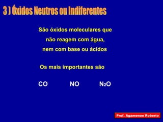 3 ) Óxidos Neutros ou Indiferentes São óxidos moleculares que não reagem com água, nem com base ou ácidos   Os mais importantes são CO NO N 2 O Prof. Agamenon Roberto 
