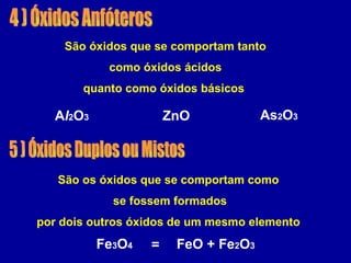 4 ) Óxidos Anfóteros São óxidos que se comportam tanto como óxidos ácidos quanto como óxidos básicos  ZnO A l 2 O 3 As 2 O 3 5 ) Óxidos Duplos ou Mistos São os óxidos que se comportam como se fossem formados por dois outros óxidos de um mesmo elemento  FeO + Fe 2 O 3 Fe 3 O 4 = 