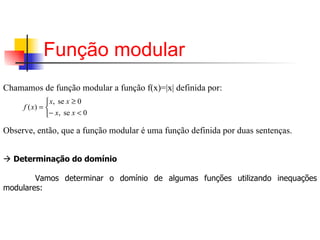 Função modular   Chamamos de função modular a função f(x)=|x| definida por:   Observe, então, que a função modular é uma função definida por duas sentenças.        Determinação do domínio   Vamos determinar o domínio de algumas funções utilizando inequações modulares: 