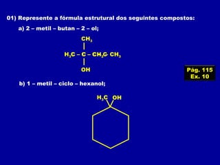 01) Represente a fórmula estrutural dos seguintes compostos:
a) 2 – metil – butan – 2 – ol;
b) 1 – metil – ciclo – hexanol;
C – C – C – C
OH
CH3
H3C – C – CH2 – CH3
OHH3C
Pág. 115
Ex. 10
 