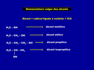 Nomenclatura vulgar dos alcoóis
Álcool + radical ligado à oxidrila + ICO
H3C – OH
H3C – CH2 – OH
H3C – CH2 – CH2 – OH
H3C – CH – CH3
OH
álcool metílico
álcool etílico
álcool propílico
álcool isopropílico
 