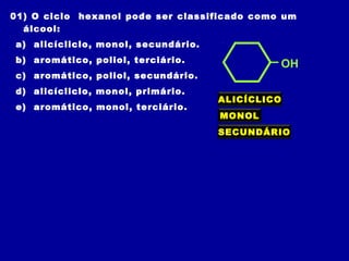 01) O ciclo hexanol pode ser classificado como um
álcool:
a) alicícliclo, monol, secundário.
b) aromático, poliol, terciário.
c) aromático, poliol, secundário.
d) alicícliclo, monol, primário.
e) aromático, monol, terciário.
OH
ALICÍCLICO
MONOL
SECUNDÁRIO
 