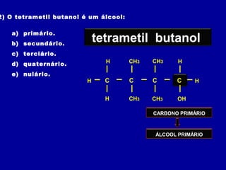 2) O tetrametil butanol é um álcool:
a) primário.
b) secundário.
c) terciário.
d) quaternário.
e) nulário.
CARBONO PRIMÁRIO
butanol
C C CC
OHCH3
CH3
CH3
CH3
H
HH
H
H
H
tetrametiltetrametil butanol
ÁLCOOL PRIMÁRIO
 