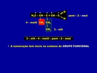 H3C – CH – C = CH – C
O
H
CH3 CH2
CH3
 A numeração tem início no carbono do GRUPO FUNCIONAL
12345
4 – metil
3 – etil
pent – 2 – enal
3 – etil – 4 – metil – pent – 2 – enal
 