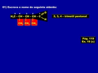 01) Escreva o nome do seguinte aldeído:
H3C – CH – CH – CH – C
O
H
12345
CH3CH3CH3
2, 3, 4 – trimetil pentanal
Pág. 119
Ex. 19 (c)
 