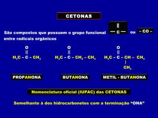 CETONAS
São compostos que possuem o grupo funcional ou – CO –C
H3C – C – CH3
O
H3C – C – CH2 – CH3
O
H3C – C – CH – CH3
O
CH3
Nomenclatura oficial (IUPAC) das CETONAS
Semelhante à dos hidrocarbonetos com a terminação “ONA”
PROPANONA BUTANONA METIL - BUTANONA
entre radicais orgânicos
 