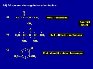 01) Dê o nome das seguintes substâncias:
H3C – C – CH – CH3
O
a)
CH3
H3C – CH – C – CH – CH3
O
b)
CH3 CH3
O
C)
H3C – – CH3
Pág.123
Ex.35
metil - butanona
12
3
45
2, 4 - dimetil - pentanona
1
2
3
4
5
6
2, 4 - dimetil – ciclo - hexanona
 