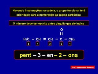 Havendo insaturações na cadeia, o grupo funcional terá
prioridade para a numeração da cadeia carbônica
O número deve ser escrito antes daquilo que ele indica
12345
H3C C
O
CH3CH CH
pent en ona– 2 –– 3 –
Prof. Agamenon Roberto
 