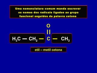 Uma nomenclatura comum manda escrever
os nomes dos radicais ligados ao grupo
funcional seguidos da palavra cetona
etil – metil cetona
H3C CH2 C CH3
O
 