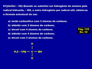 01)(Unifor – CE) Quando se substitui um hidrogênio do metano pelo
radical hidroxila, – OH, e outro hidrogênio por radical etil, obtém-se
a fórmula estrutural de um:
a) ácido carboxílico com 3 átomos de carbono.
b) aldeído com 3 átomos de carbono.
c) álcool com 4 átomos de carbono.
d) aldeído com 4 átomos de carbono.
e) álcool com 3 átomos de carbono.
Pág. 115
Ex. 12
OHHH C
H
H
H3C – CH2
 