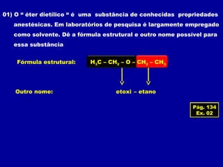 01) O “ éter dietílico “ é uma substância de conhecidas propriedades
anestésicas. Em laboratórios de pesquisa é largamente empregado
como solvente. Dê a fórmula estrutural e outro nome possível para
essa substância
Fórmula estrutural: H3C – CH2 – O – CH2 – CH3
Outro nome: etoxi – etano
Pág. 134
Ex. 02
 