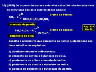 01) (UFPI) Os aromas de banana e do abacaxi estão relacionados com
as estruturas dos dois ésteres dados abaixo:
CH3 – C
OCH2CH2CH2CH2CH3
O aroma da banana
OCH2CH3
CH3CH2CH2 – C
O
aroma do abacaxi
Escolha a alternativa que apresenta os nomes sistemáticos das
duas substâncias orgânicas:
a) acetilpentanoato e etilbutanoato.
b) etanoato de pentila e butanoato de etila.
c) pentanoato de etila e etanoato de butila.
d) pentanoato de acetila e etanoato de butila.
e) acetato de pentanoila e butanoato de acetila.
etanoato de pentila
butanoato de etila
Pág. 138
Ex. 14
 