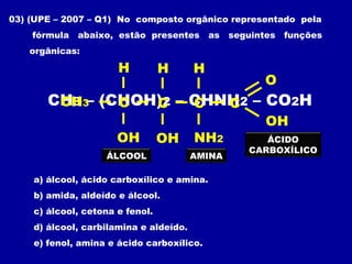 CH3 – (CHOH)2 – CHNH2 – CO2H
03) (UPE – 2007 – Q1) No composto orgânico representado pela
fórmula abaixo, estão presentes as seguintes funções
orgânicas:
a) álcool, ácido carboxílico e amina.
b) amida, aldeído e álcool.
c) álcool, cetona e fenol.
d) álcool, carbilamina e aldeído.
e) fenol, amina e ácido carboxílico.
C
OH NH2
CH3 C
O
H
C
OH
H
C
OH
H
ÁLCOOL AMINA
ÁCIDO
CARBOXÍLICO
 