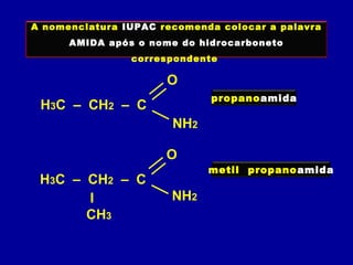 H3C – CH2 – C
O
NH2
A nomenclatura IUPAC recomenda colocar a palavra
AMIDA após o nome do hidrocarboneto
correspondente
propanoamida
I
CH3
H3C – CH2 – C
O
NH2
metil propanoamida
 