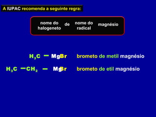 A IUPAC recomenda a seguinte regra:
nome do
halogeneto
de nome do
radical
magnésio
brometo de metil magnésioBrH3C Mg
BrH3C CH2 Mg brometo de etil magnésio
 