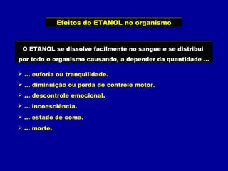 Efeitos do ETANOL no organismo
O ETANOL se dissolve facilmente no sangue e se distribui
por todo o organismo causando, a depender da quantidade ...
 ... euforia ou tranquilidade.
 ... diminuição ou perda do controle motor.
 ... descontrole emocional.
 ... inconsciência.
 ... estado de coma.
 ... morte.
 
