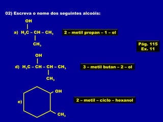 02) Escreva o nome dos seguintes alcoóis:
OH
CH3
H2C – CH – CH3a) 2 – metil propan – 1 – ol
OH
CH3
H3C – CH – CH – CH3d) 3 – metil butan – 2 – ol
OH
CH3
e) 2 – metil – ciclo – hexanol
Pág. 115
Ex. 11
 