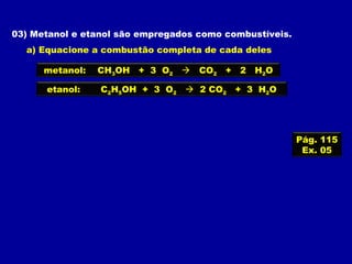 03) Metanol e etanol são empregados como combustíveis.
a) Equacione a combustão completa de cada deles
metanol: CH3OH + 3 O2  CO2 + 2 H2O
etanol: C2H5OH + 3 O2  2 CO2 + 3 H2O
Pág. 115
Ex. 05
 