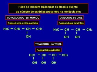 Pode-se também classificar os álcoois quanto
ao número de oxidrilas presentes na molécula em:
MONOÁLCOOL ou MONOL
Possui uma única oxidrila
H3C CH CH3
OH
CH2
DIÁLCOOL ou DIOL
Possui duas oxidrilas
H3C CH CH3
OH
CH
OH
TRIÁLCOOL ou TRIOL
Possui três oxidrilas
H2C CH CH3
OH
CH
OHOH
 