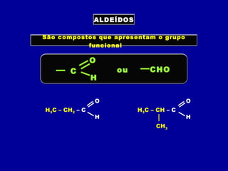 ALDEÍDOS
São compostos que apresentam o grupo
funcional
C
O
H
ou CHO
H3C – CH2 – C
O
H
H3C – CH – C
O
H
CH3
 