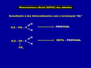 Nomenclatura oficial (IUPAC) dos aldeídos
Semelhante à dos hidrocarbonetos com a terminação “AL”
H3C – CH2 – C
O
H
PROPANAL
H3C – CH – C
O
H
CH3
METIL – PROPANAL
 