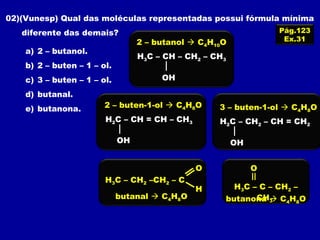 02)(Vunesp) Qual das moléculas representadas possui fórmula mínima
diferente das demais?
a) 2 – butanol.
b) 2 – buten – 1 – ol.
c) 3 – buten – 1 – ol.
d) butanal.
e) butanona.
Pág.123
Ex.31
H3C – CH – CH2 – CH3
OH
2 – butanol  C4H10O
H2C – CH2 – CH = CH2
OH
3 – buten-1-ol  C4H8O
H2C – CH = CH – CH3
OH
2 – buten-1-ol  C4H8O
H3C – CH2 –CH2 – C
O
H
butanal  C4H8O
H3C – C – CH2 –
CH3
O
butanona  C4H8O
 
