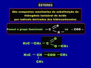 ÉSTERES
São compostos resultantes da substituição do
hidrogênio ionizável do ácido
por radicais derivados dos hidrocarbonetos
Possui o grupo funcional: C
O
O
ou – COO –
H3C C
O
O
CH2
CH3
H3C COOCH CH3
CH3
 