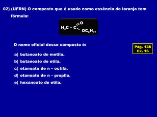 02) (UFRN) O composto que é usado como essência de laranja tem
fórmula:
H3C – C
OC8H17
O
O nome oficial desse composto é:
a) butanoato de metila.
b) butanoato de etila.
c) etanoato de n – octila.
d) etanoato de n – propila.
e) hexanoato de etila.
Pág. 138
Ex. 16
 