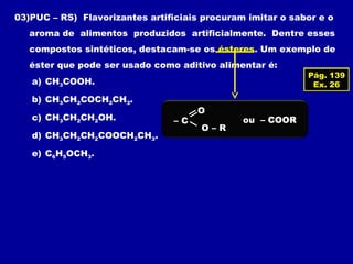 03)PUC – RS) Flavorizantes artificiais procuram imitar o sabor e o
aroma de alimentos produzidos artificialmente. Dentre esses
compostos sintéticos, destacam-se os ésteres. Um exemplo de
éster que pode ser usado como aditivo alimentar é:
Pág. 139
Ex. 26a) CH3COOH.
b) CH3CH2COCH2CH3.
c) CH3CH2CH2OH.
d) CH3CH2CH2COOCH2CH3.
e) C6H5OCH3.
– C
O – R
O
ou – COOR
 