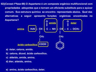 02)(Covest-1ªfase-98) O Aspartame é um composto orgânico multifuncional com
propriedades adoçantes que o tornam um eficiente substituto para o açúcar
comum. Sua estrutura química se encontra representada abaixo. Qual das
alternativas a seguir apresenta funções orgânicas encontradas no
Aspartame?
H2N – CH – C – NH – CH – C – OCH3
O O
CH2
COOH
CH2
a) éster, cetona, amida.
b) cetona, álcool, ácido carboxílico.
c) aldeído, amida, amina.
d) éter, aldeído, amina.
e) amina, ácido carboxílico, éster.
amina
amida
ácido carboxílico
éster
 