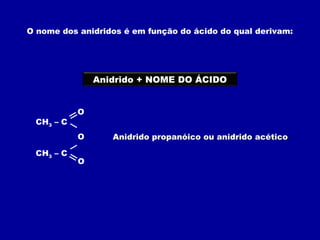 O nome dos anidridos é em função do ácido do qual derivam:
Anidrido + NOME DO ÁCIDO
CH3 – C
O
O
CH3 – C O
Anidrido propanóico ou anidrido acético
 